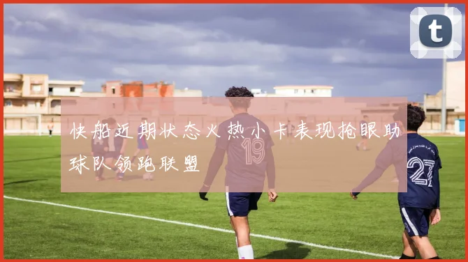 快船近期状态火热小卡表现抢眼助球队领跑联盟