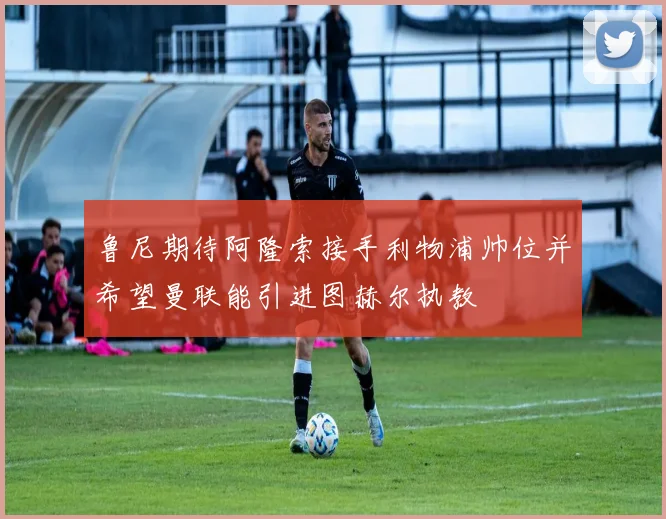 鲁尼期待阿隆索接手利物浦帅位并希望曼联能引进图赫尔执教