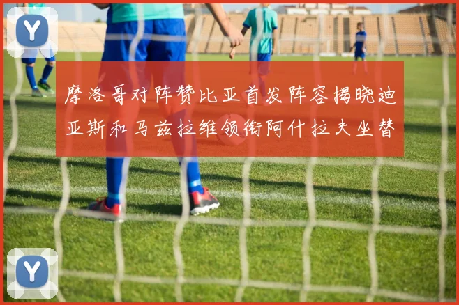 摩洛哥对阵赞比亚首发阵容揭晓迪亚斯和马兹拉维领衔阿什拉夫坐替补席