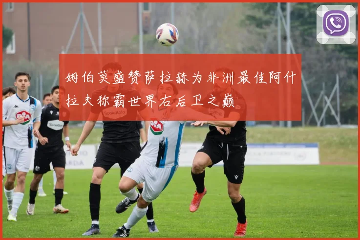 姆伯莫盛赞萨拉赫为非洲最佳阿什拉夫称霸世界右后卫之巅