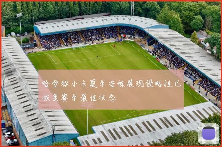 哈登称小卡夏季苦练展现侵略性已恢复赛季最佳状态