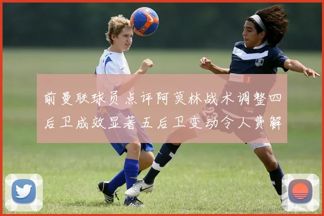 前曼联球员点评阿莫林战术调整四后卫成效显著五后卫变动令人费解