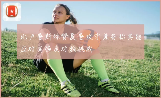比卢普斯称赞夏普攻守兼备称其能应对高强度对抗挑战