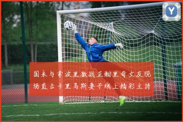 国米与拿波里激战正酣里奇女友现场直击卡里乌斯妻子线上精彩主持