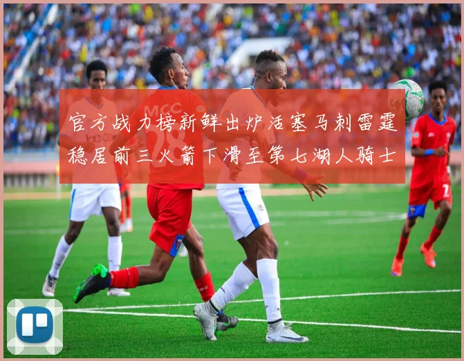 官方战力榜新鲜出炉活塞马刺雷霆稳居前三火箭下滑至第七湖人骑士表现不佳