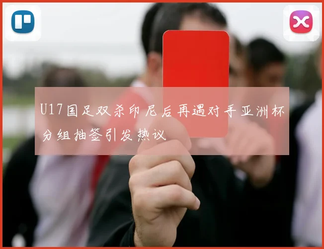 U17国足双杀印尼后再遇对手亚洲杯分组抽签引发热议
