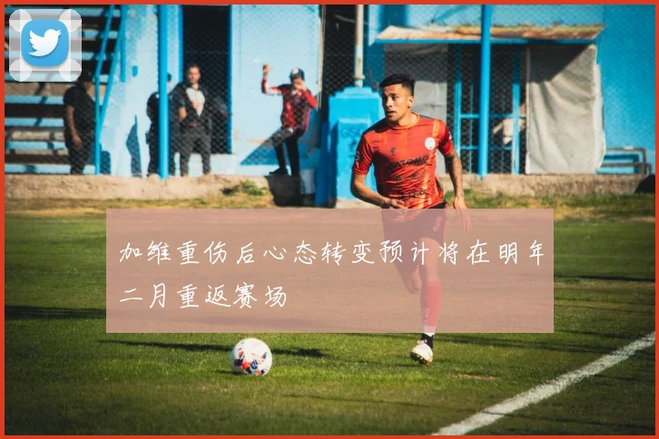 加维重伤后心态转变预计将在明年二月重返赛场