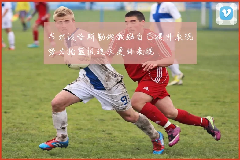 韦尔谈哈斯勒姆激励自己提升表现努力抢篮板追求更好表现
