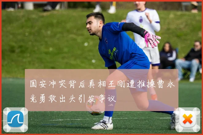 国安冲突背后真相王刚遭推搡曹永竞勇敢出头引发争议
