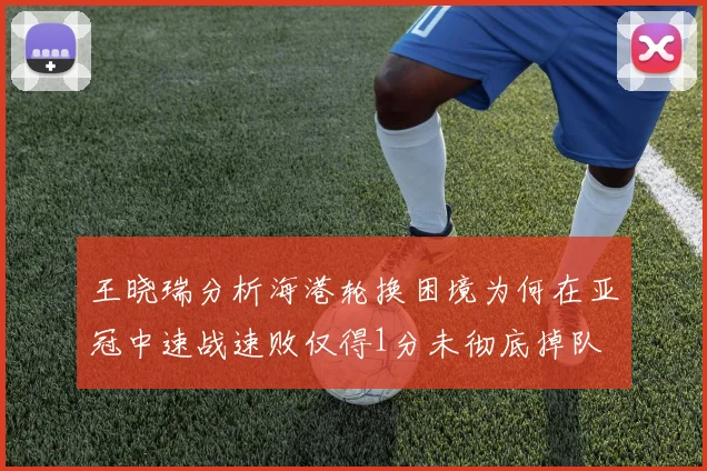 王晓瑞分析海港轮换困境为何在亚冠中速战速败仅得1分未彻底掉队