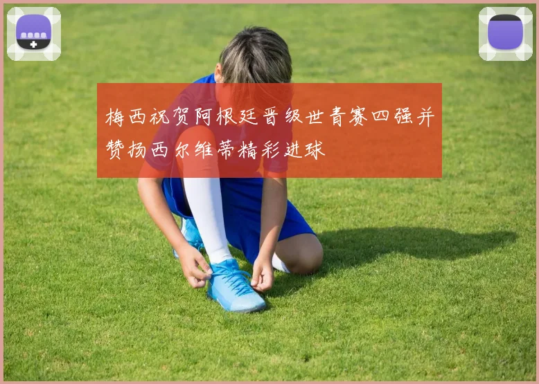 梅西祝贺阿根廷晋级世青赛四强并赞扬西尔维蒂精彩进球
