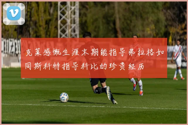 克莱感慨生涯末期能指导弗拉格如同斯科特指导科比的珍贵经历