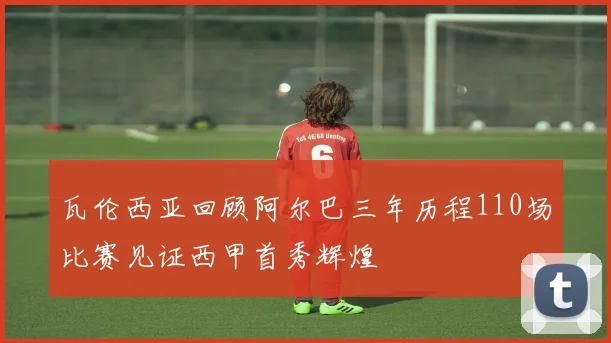 瓦伦西亚回顾阿尔巴三年历程110场比赛见证西甲首秀辉煌