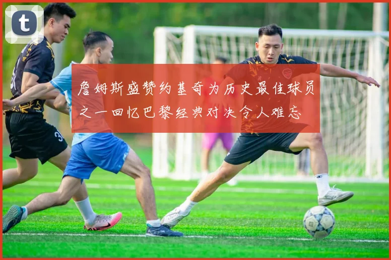 詹姆斯盛赞约基奇为历史最佳球员之一回忆巴黎经典对决令人难忘