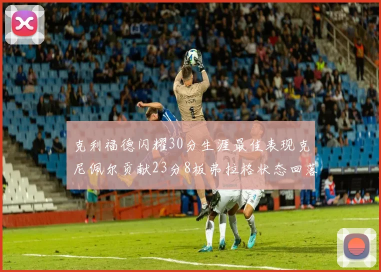 克利福德闪耀30分生涯最佳表现克尼佩尔贡献23分8板弗拉格状态回落仅得14分