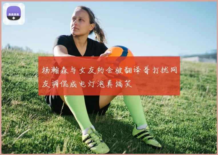 杨瀚森与女友约会被翻译哥打扰网友调侃成电灯泡真搞笑